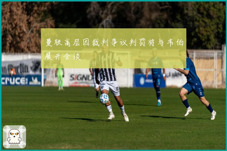 曼联高层因裁判争议判罚将与韦伯展开会谈