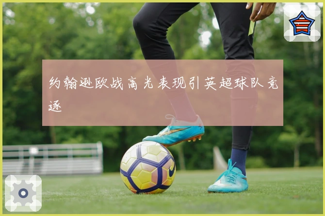 约翰逊欧战高光表现引英超球队竞逐