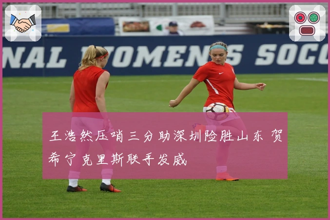 王浩然压哨三分助深圳险胜山东 贺希宁克里斯联手发威