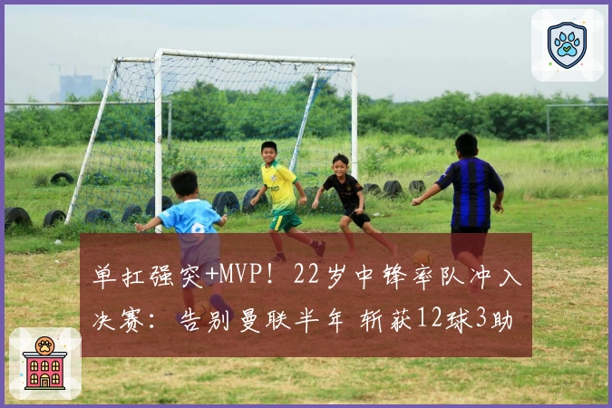 单扛强突+MVP！22岁中锋率队冲入决赛：告别曼联半年 斩获12球3助