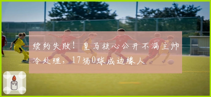 续约失败！皇马核心公开不满主帅冷处理，17场0球成边缘人