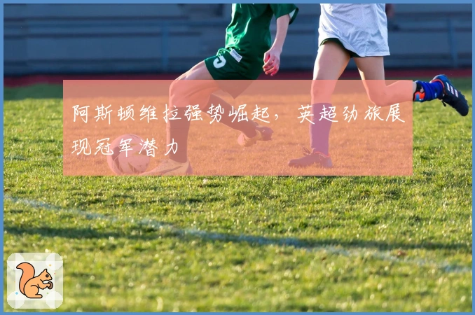 阿斯顿维拉强势崛起，英超劲旅展现冠军潜力