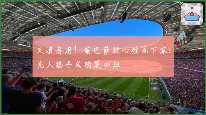 又遭弃用！前巴萨核心难觅下家：无人接手或明夏回归