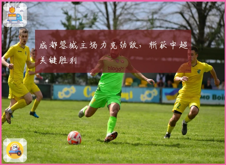 成都蓉城主场力克劲敌,斩获中超关键胜利