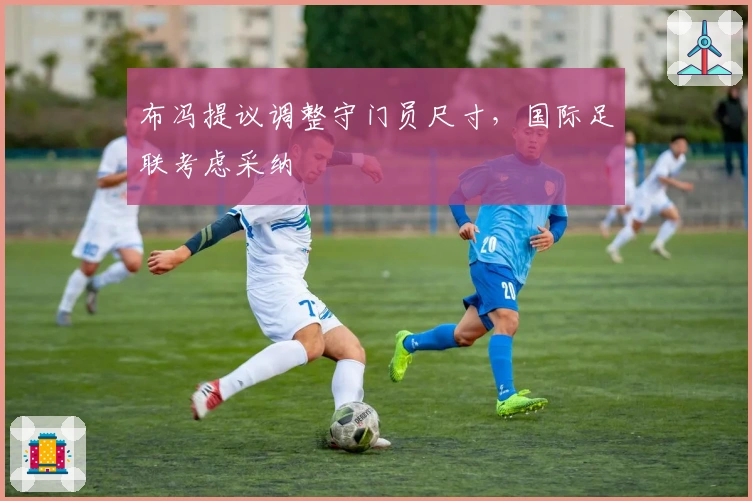 布冯提议调整守门员尺寸，国际足联考虑采纳