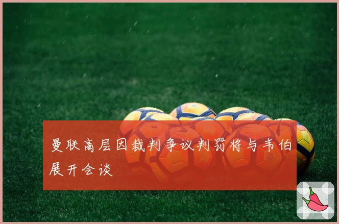 曼联高层因裁判争议判罚将与韦伯展开会谈