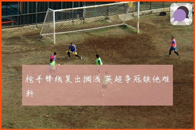 枪手锋线复出搁浅 英超争冠缺他难料