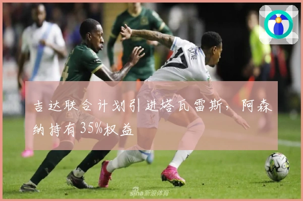吉达联合计划引进塔瓦雷斯，阿森纳持有35%权益