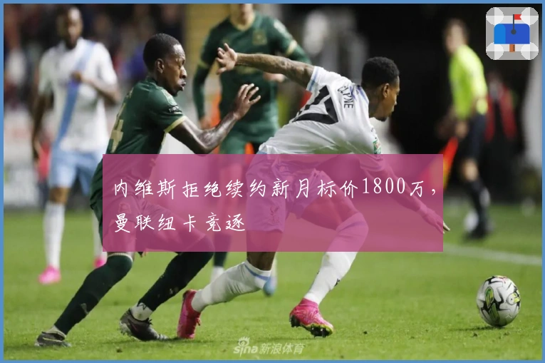 内维斯拒绝续约新月标价1800万，曼联纽卡竞逐