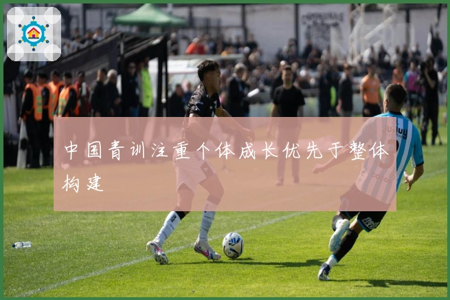 中国青训注重个体成长优先于整体构建