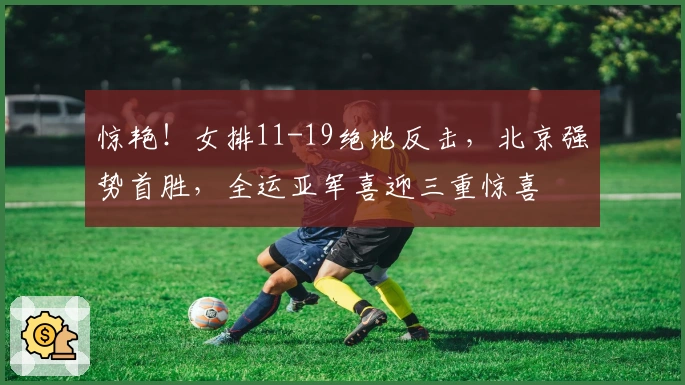 惊艳！女排11-19绝地反击，北京强势首胜，全运亚军喜迎三重惊喜