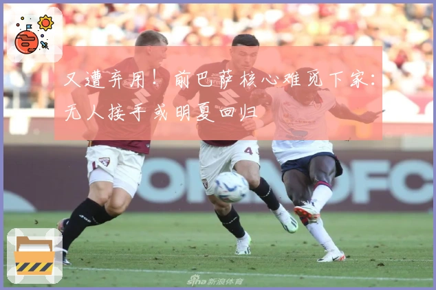 又遭弃用！前巴萨核心难觅下家：无人接手或明夏回归