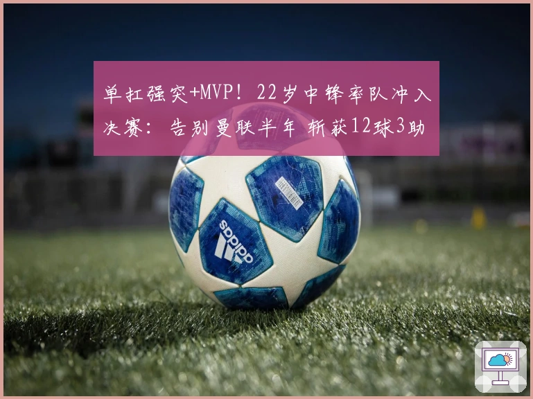 单扛强突+MVP！22岁中锋率队冲入决赛：告别曼联半年 斩获12球3助